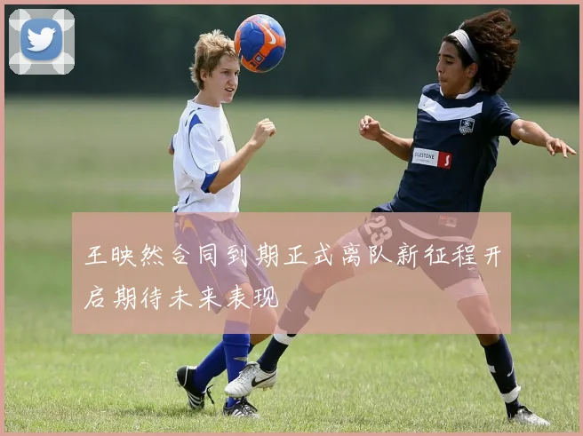 王映然合同到期正式离队新征程开启期待未来表现