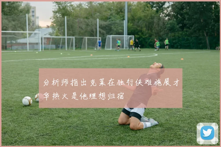 分析师指出克莱在独行侠难施展才华热火是他理想归宿