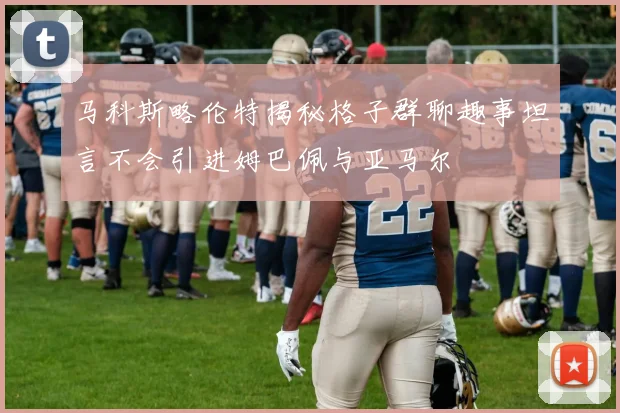 马科斯略伦特揭秘格子群聊趣事坦言不会引进姆巴佩与亚马尔