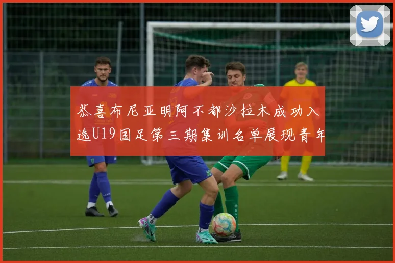 恭喜布尼亚明阿不都沙拉木成功入选U19国足第三期集训名单展现青年才俊风采