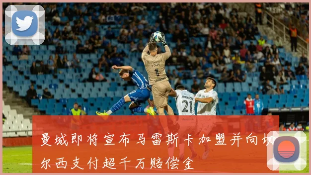 曼城即将宣布马雷斯卡加盟并向切尔西支付超千万赔偿金