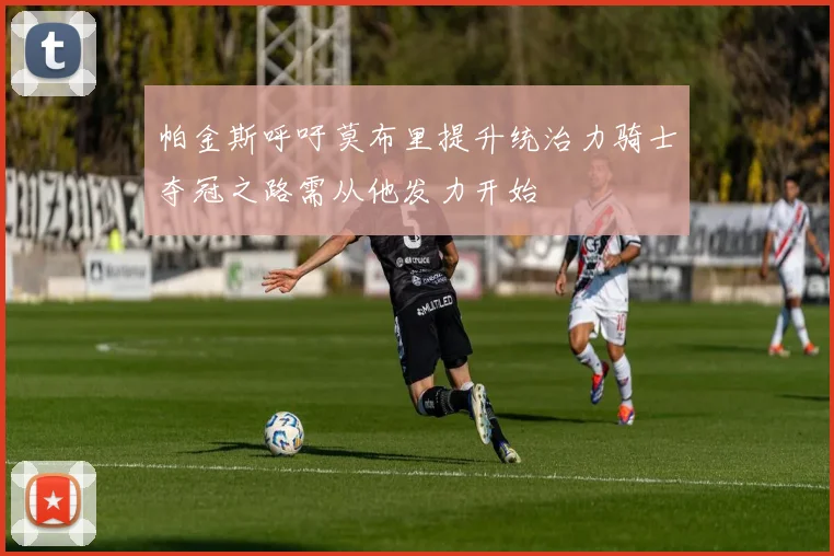 帕金斯呼吁莫布里提升统治力骑士夺冠之路需从他发力开始