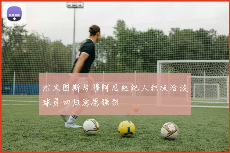 尤文图斯与穆阿尼经纪人积极洽谈球员回归意愿强烈