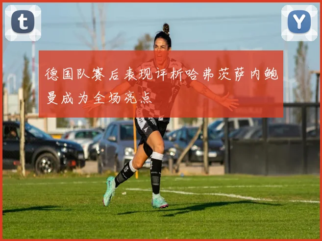 德国队赛后表现评析哈弗茨萨内鲍曼成为全场亮点