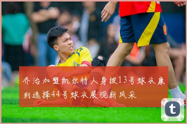 乔治加盟凯尔特人身披13号球衣康利选择44号球衣展现新风采