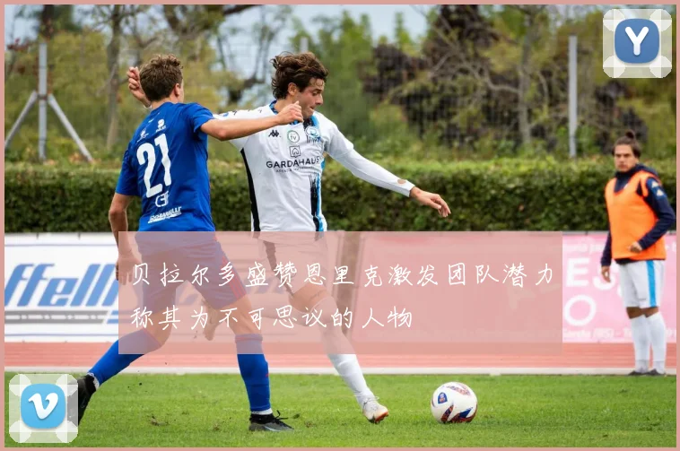 贝拉尔多盛赞恩里克激发团队潜力称其为不可思议的人物