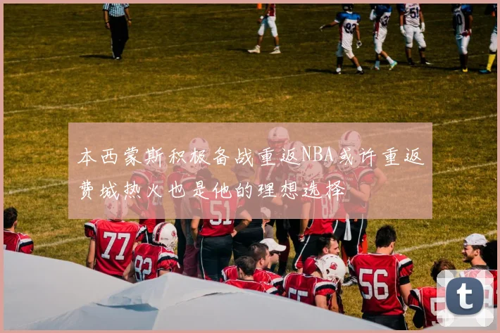 本西蒙斯积极备战重返NBA或许重返费城热火也是他的理想选择