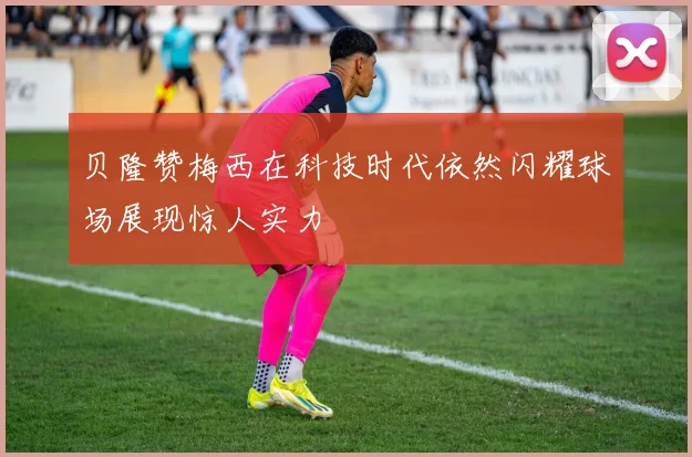 贝隆赞梅西在科技时代依然闪耀球场展现惊人实力