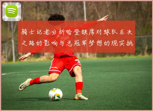 骑士记者分析哈登缺席对球队东决之路的影响与总冠军梦想的现实挑战