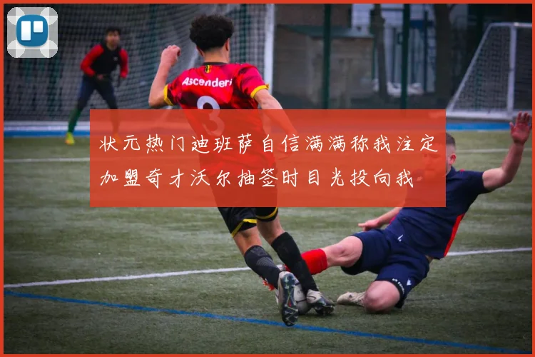 状元热门迪班萨自信满满称我注定加盟奇才沃尔抽签时目光投向我