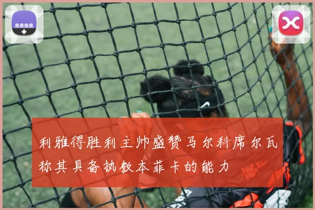 利雅得胜利主帅盛赞马尔科席尔瓦称其具备执教本菲卡的能力