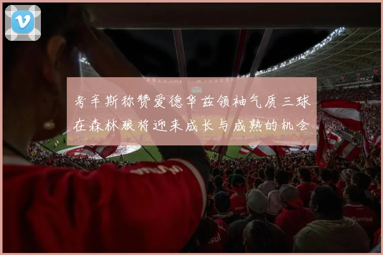 考辛斯称赞爱德华兹领袖气质三球在森林狼将迎来成长与成熟的机会