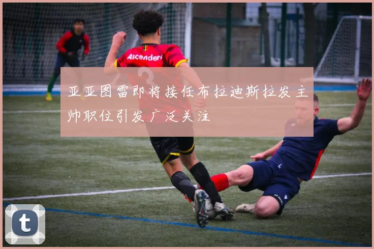 亚亚图雷即将接任布拉迪斯拉发主帅职位引发广泛关注