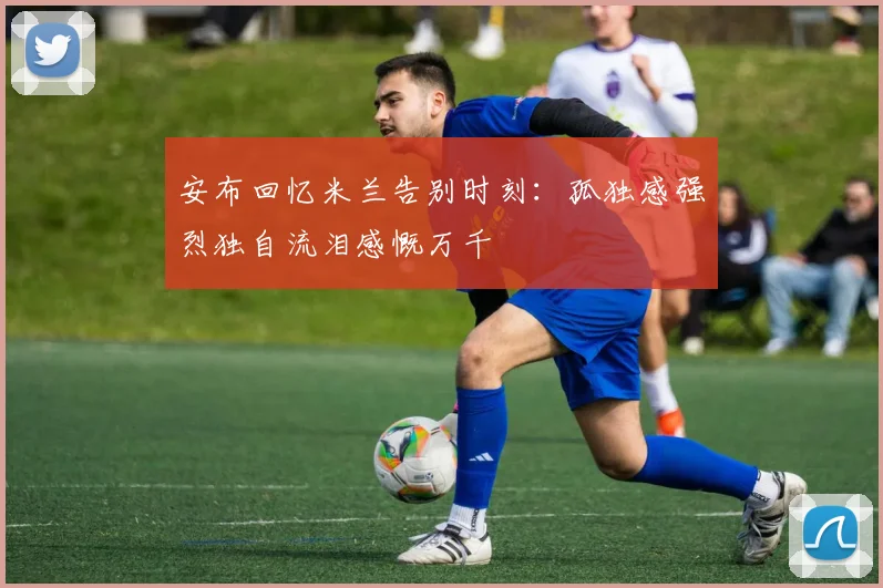 安布回忆米兰告别时刻：孤独感强烈独自流泪感慨万千