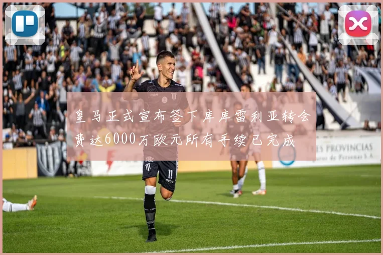 皇马正式宣布签下库库雷利亚转会费达6000万欧元所有手续已完成