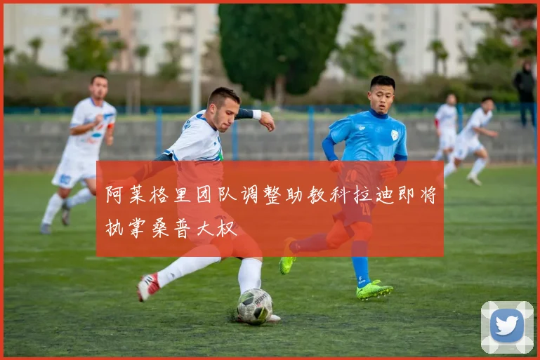 阿莱格里团队调整助教科拉迪即将执掌桑普大权